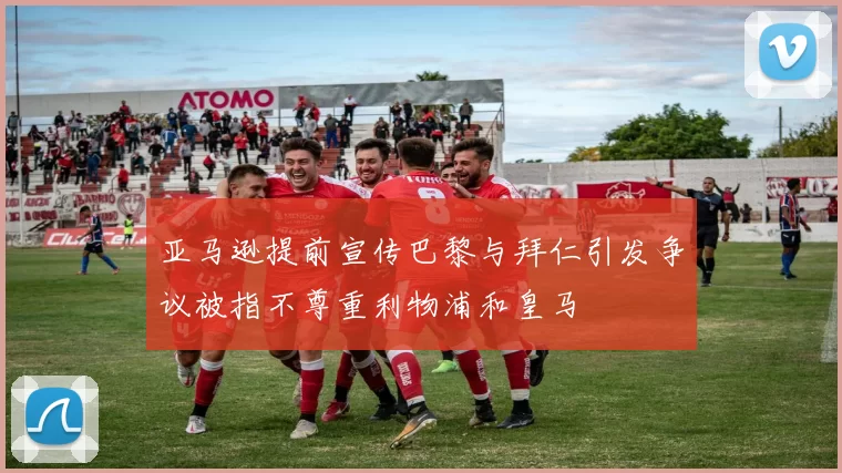 亚马逊提前宣传巴黎与拜仁引发争议被指不尊重利物浦和皇马