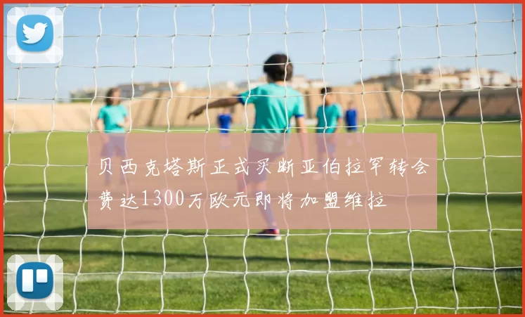 贝西克塔斯正式买断亚伯拉罕转会费达1300万欧元即将加盟维拉