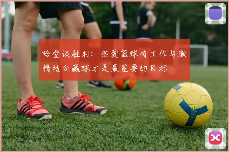 哈登谈胜利：热爱篮球将工作与激情结合赢球才是最重要的目标