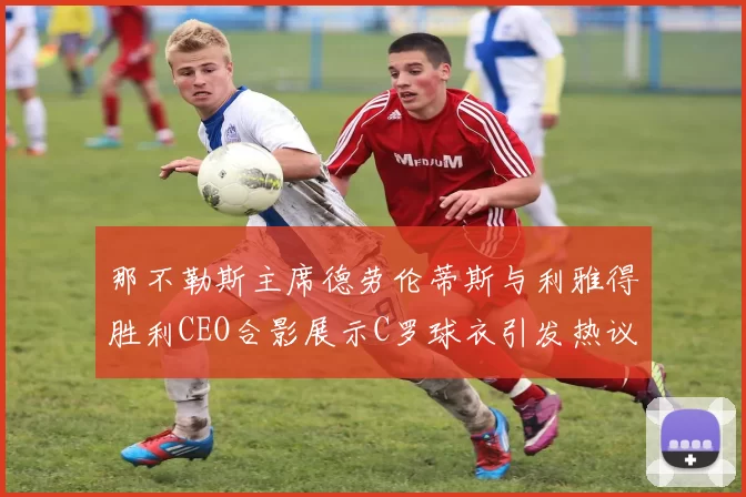 那不勒斯主席德劳伦蒂斯与利雅得胜利CEO合影展示C罗球衣引发热议