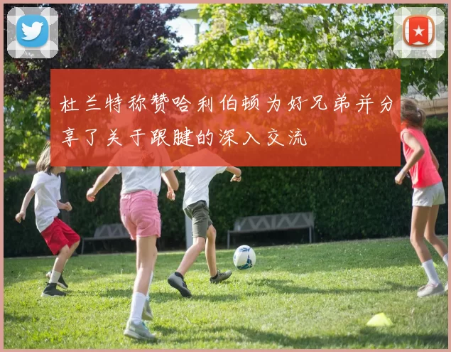 杜兰特称赞哈利伯顿为好兄弟并分享了关于跟腱的深入交流