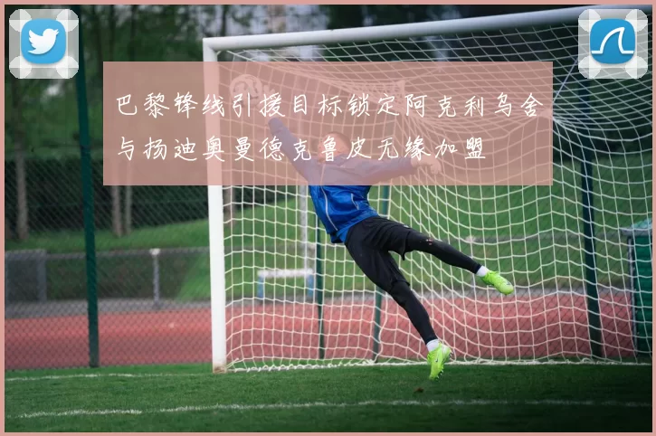 巴黎锋线引援目标锁定阿克利乌舍与扬迪奥曼德克鲁皮无缘加盟