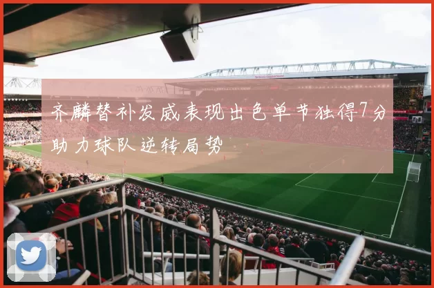 齐麟替补发威表现出色单节独得7分助力球队逆转局势