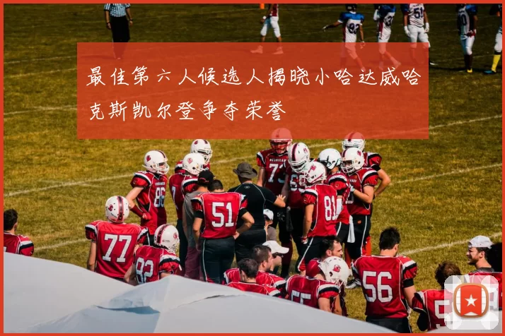 最佳第六人候选人揭晓小哈达威哈克斯凯尔登争夺荣誉