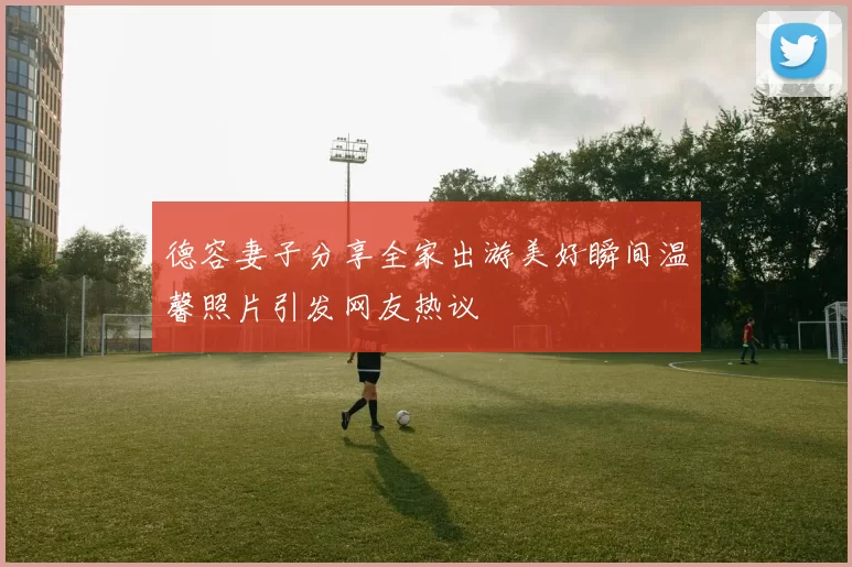德容妻子分享全家出游美好瞬间温馨照片引发网友热议