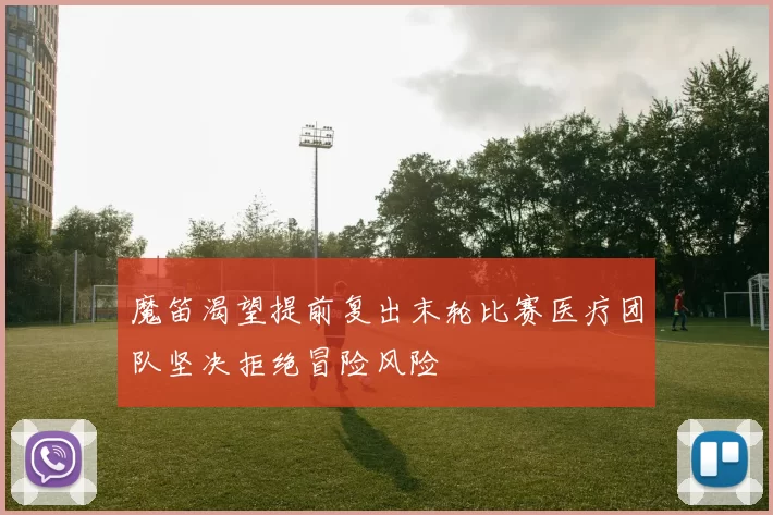 魔笛渴望提前复出末轮比赛医疗团队坚决拒绝冒险风险