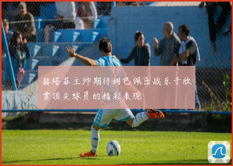 赫塔菲主帅期待姆巴佩出战乐于欣赏顶尖球员的精彩表现