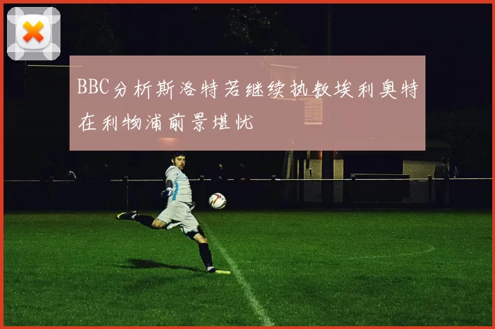 BBC分析斯洛特若继续执教埃利奥特在利物浦前景堪忧