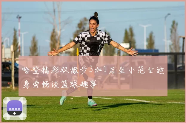 哈登精彩双撤步3加1后坐小范甘迪身旁畅谈篮球趣事