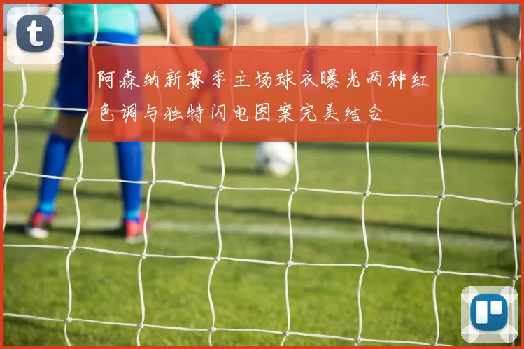 阿森纳新赛季主场球衣曝光两种红色调与独特闪电图案完美结合