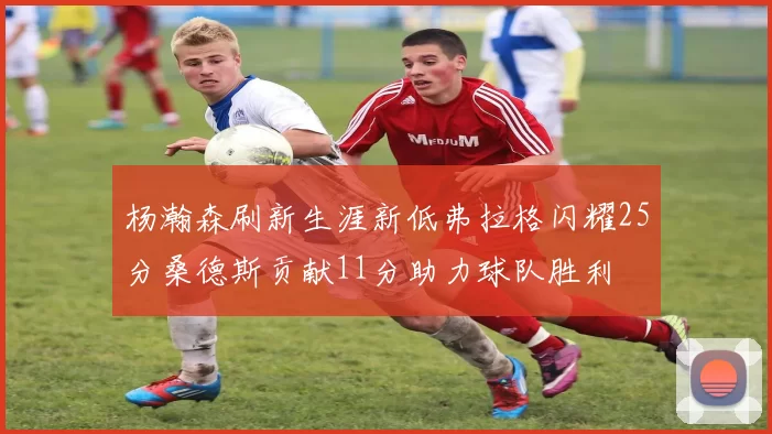 杨瀚森刷新生涯新低弗拉格闪耀25分桑德斯贡献11分助力球队胜利
