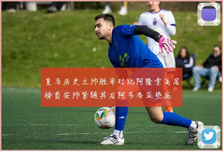 皇马历史主帅胜率对比阿隆索高居榜首安帅紧随其后阿韦洛亚垫底