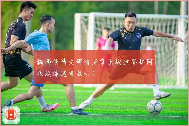 梅西伤情无碍将正常出战世界杯阿根廷球迷可放心了