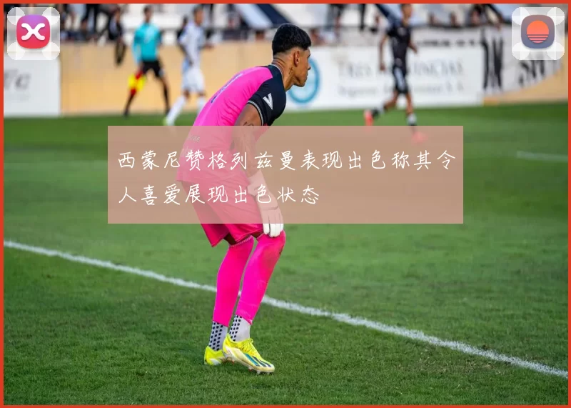 西蒙尼赞格列兹曼表现出色称其令人喜爱展现出色状态