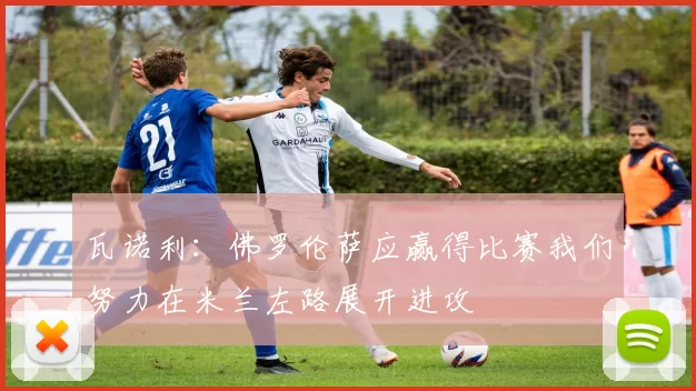 瓦诺利：佛罗伦萨应赢得比赛我们努力在米兰左路展开进攻