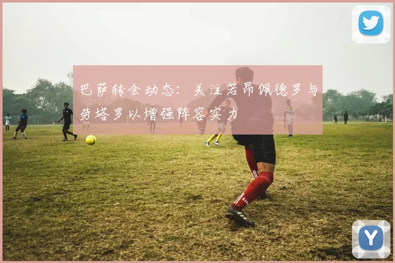 巴萨转会动态：关注若昂佩德罗与劳塔罗以增强阵容实力