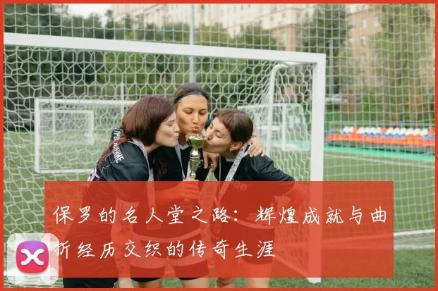 保罗的名人堂之路：辉煌成就与曲折经历交织的传奇生涯