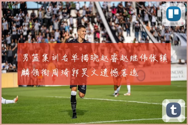 男篮集训名单揭晓赵睿赵继伟张镇麟领衔周琦郭昊文遗憾落选