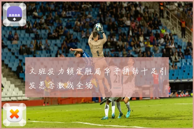 文班发力锁定胜局华子拼劲十足引发悬念激战全场