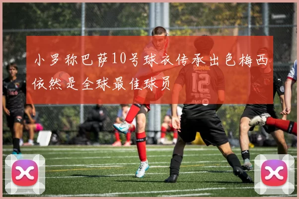 小罗称巴萨10号球衣传承出色梅西依然是全球最佳球员