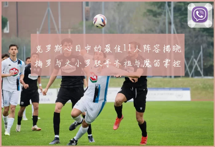 克罗斯心目中的最佳11人阵容揭晓梅罗与大小罗联手齐祖与魔笛掌控中场