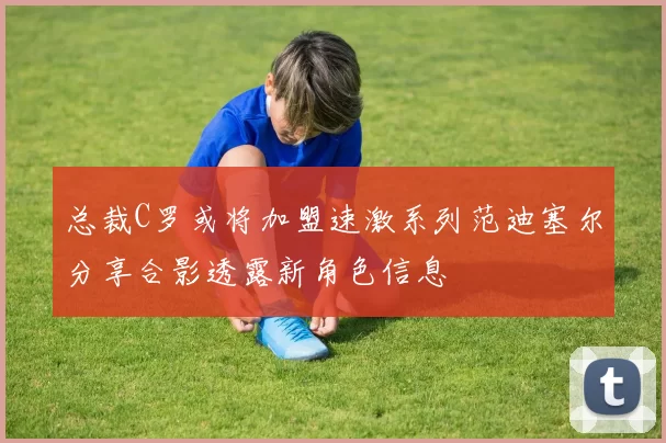 总裁C罗或将加盟速激系列范迪塞尔分享合影透露新角色信息