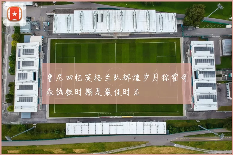 鲁尼回忆英格兰队辉煌岁月称霍奇森执教时期是最佳时光