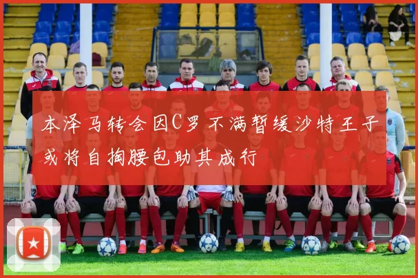 本泽马转会因C罗不满暂缓沙特王子或将自掏腰包助其成行