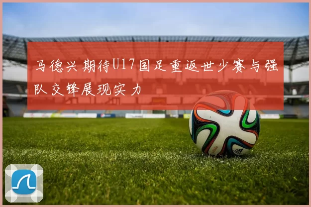 马德兴期待U17国足重返世少赛与强队交锋展现实力