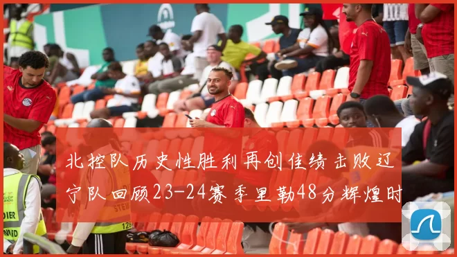 北控队历史性胜利再创佳绩击败辽宁队回顾23-24赛季里勒48分辉煌时刻