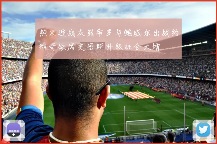 热火迎战灰熊希罗与鲍威尔出战约维奇缺席史密斯升级机会大增